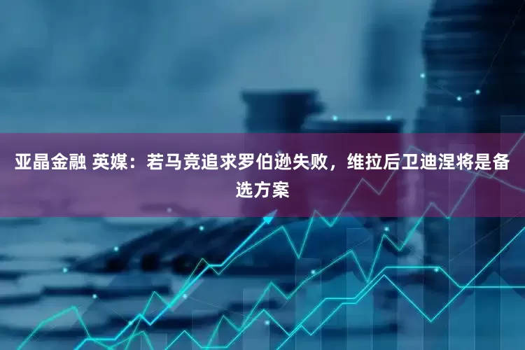 亚晶金融 英媒：若马竞追求罗伯逊失败，维拉后卫迪涅将是备选方案