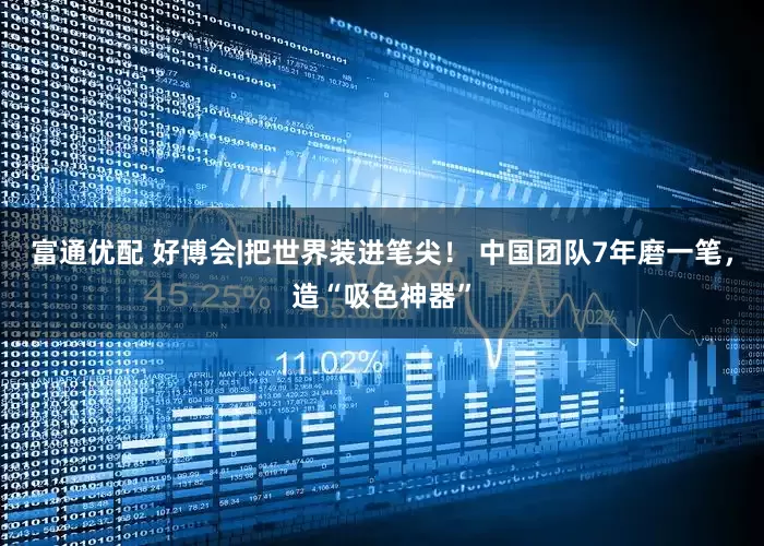 富通优配 好博会|把世界装进笔尖！ 中国团队7年磨一笔，造“吸色神器”