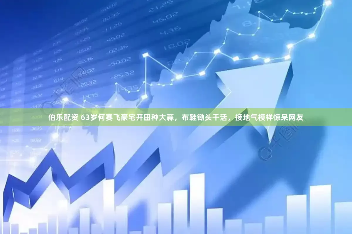 伯乐配资 63岁何赛飞豪宅开田种大蒜，布鞋锄头干活，接地气模样惊呆网友