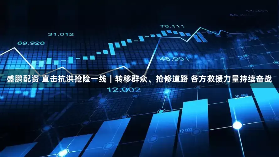 盛鹏配资 直击抗洪抢险一线｜转移群众、抢修道路 各方救援力量持续奋战