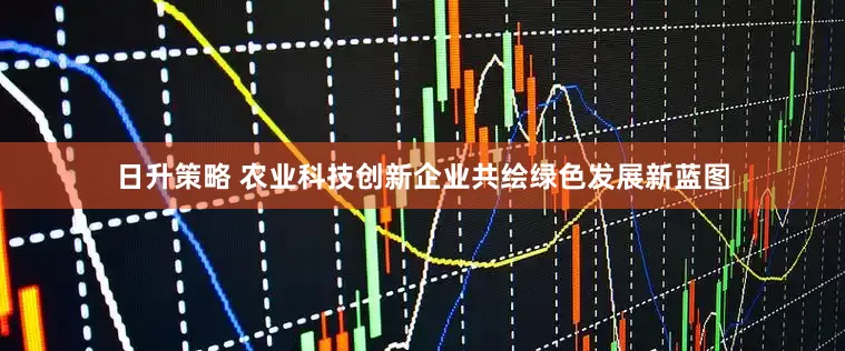 日升策略 农业科技创新企业共绘绿色发展新蓝图