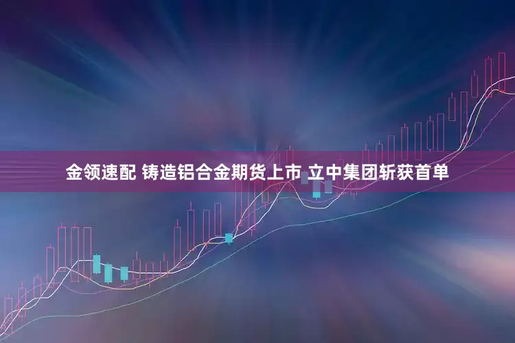 金领速配 铸造铝合金期货上市 立中集团斩获首单