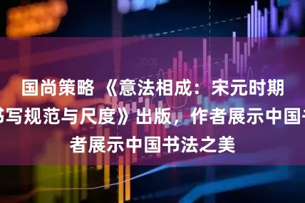 国尚策略 《意法相成：宋元时期的汉字书写规范与尺度》出版，作者展示中国书法之美