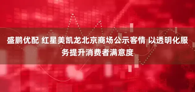 盛鹏优配 红星美凯龙北京商场公示客情 以透明化服务提升消费者满意度