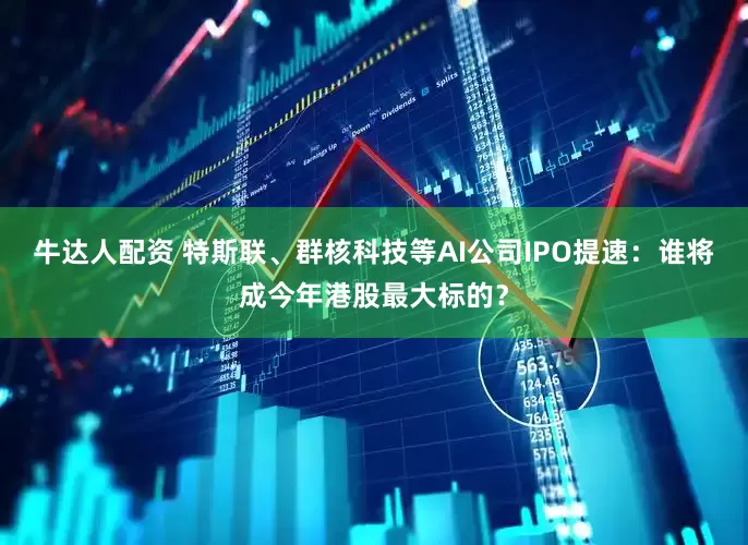 牛达人配资 特斯联、群核科技等AI公司IPO提速：谁将成今年港股最大标的？