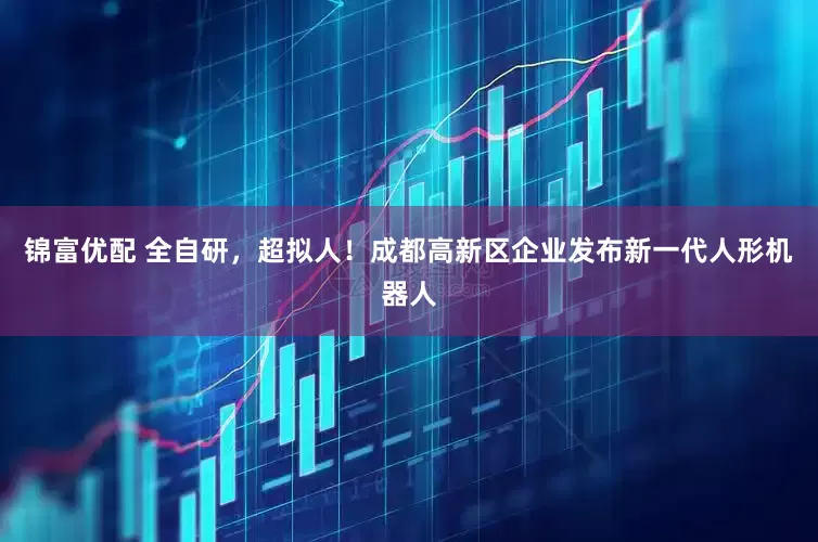 锦富优配 全自研，超拟人！成都高新区企业发布新一代人形机器人