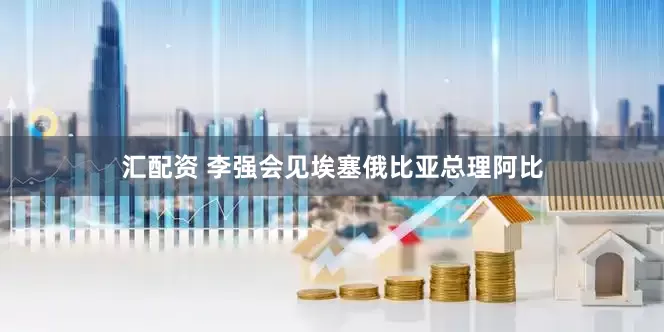 汇配资 李强会见埃塞俄比亚总理阿比