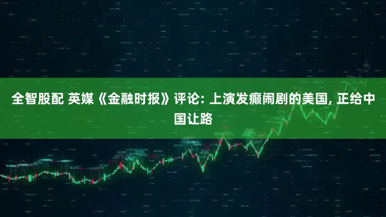 全智股配 英媒《金融时报》评论: 上演发癫闹剧的美国, 正给中国让路