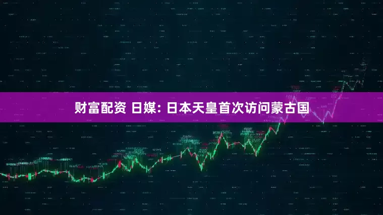 财富配资 日媒: 日本天皇首次访问蒙古国