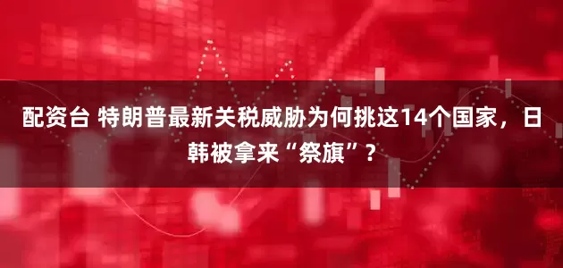 配资台 特朗普最新关税威胁为何挑这14个国家，日韩被拿来“祭旗”？