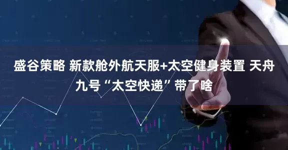 盛谷策略 新款舱外航天服+太空健身装置 天舟九号“太空快递”带了啥