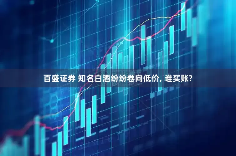 百盛证券 知名白酒纷纷卷向低价, 谁买账?