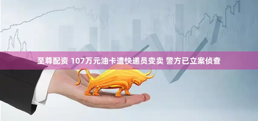 至尊配资 107万元油卡遭快递员变卖 警方已立案侦查