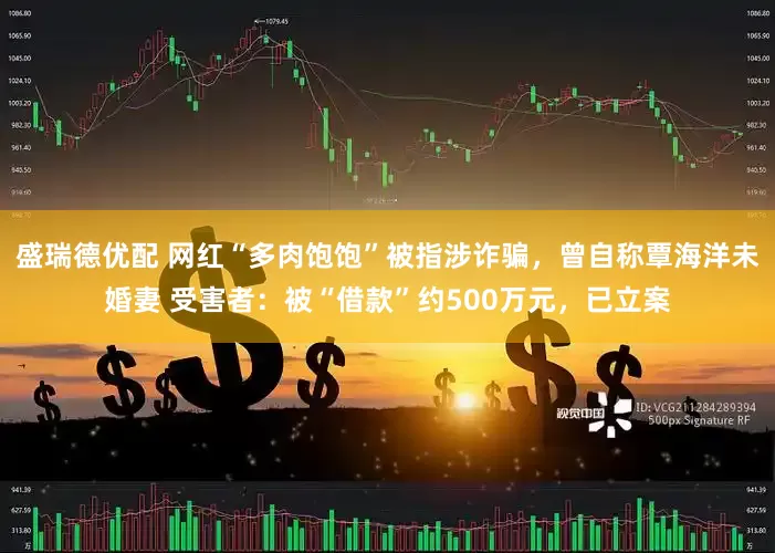 盛瑞德优配 网红“多肉饱饱”被指涉诈骗，曾自称覃海洋未婚妻 受害者：被“借款”约500万元，已立案