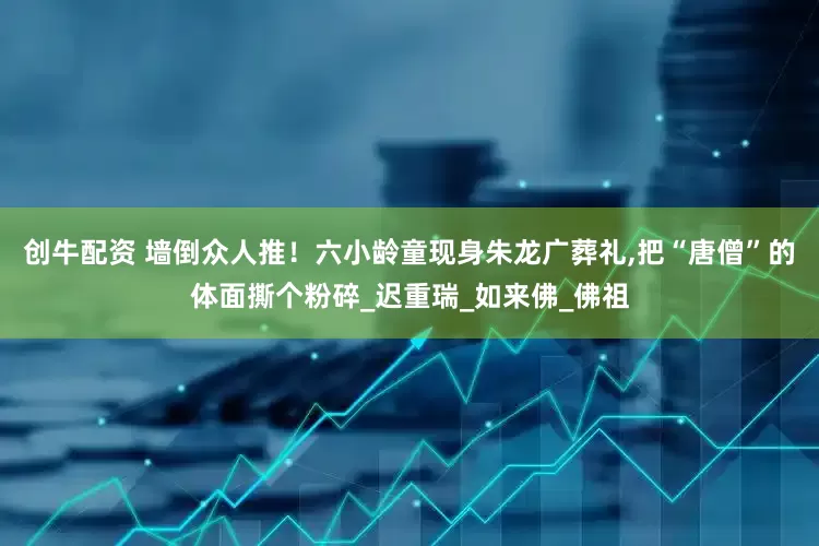 创牛配资 墙倒众人推！六小龄童现身朱龙广葬礼,把“唐僧”的体面撕个粉碎_迟重瑞_如来佛_佛祖