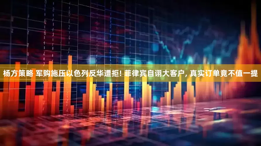 杨方策略 军购施压以色列反华遭拒! 菲律宾自诩大客户, 真实订单竟不值一提