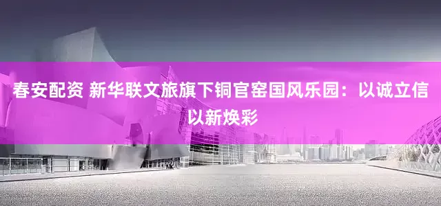 春安配资 新华联文旅旗下铜官窑国风乐园：以诚立信 以新焕彩