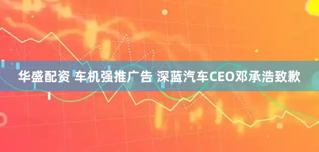华盛配资 车机强推广告 深蓝汽车CEO邓承浩致歉