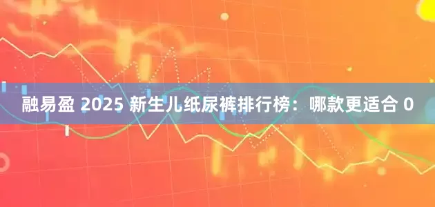 融易盈 2025 新生儿纸尿裤排行榜：哪款更适合 0