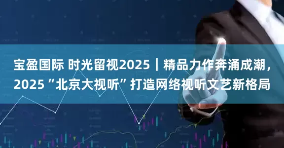宝盈国际 时光留视2025｜精品力作奔涌成潮，2025“北京大视听”打造网络视听文艺新格局