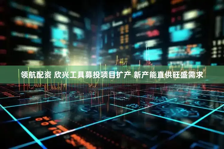 领航配资 欣兴工具募投项目扩产 新产能直供旺盛需求