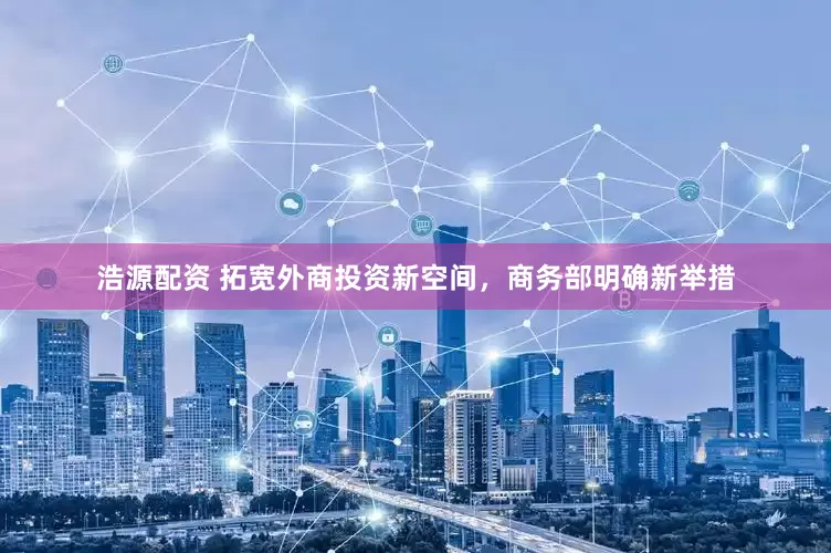 浩源配资 拓宽外商投资新空间，商务部明确新举措