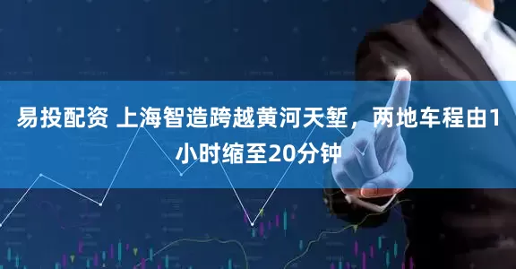 易投配资 上海智造跨越黄河天堑，两地车程由1小时缩至20分钟