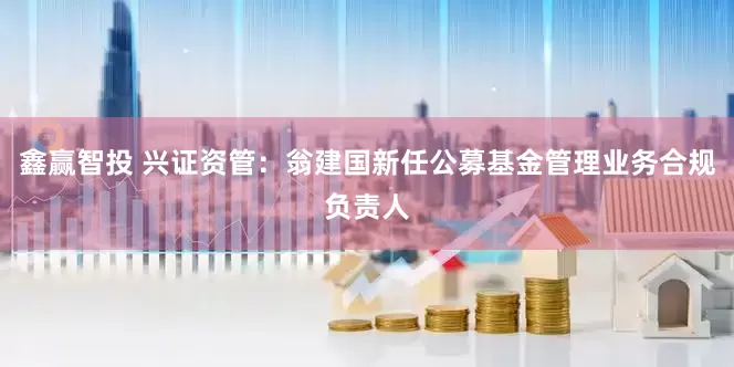 鑫赢智投 兴证资管:翁建国新任公募基金管理业务合规负责人