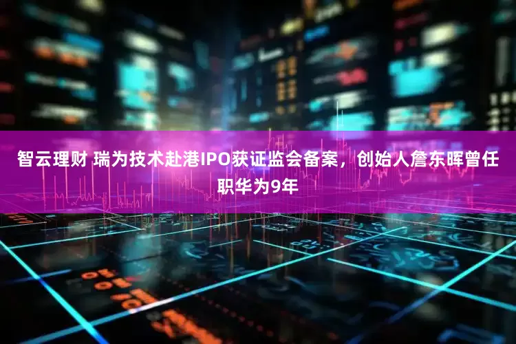智云理财 瑞为技术赴港IPO获证监会备案，创始人詹东晖曾任职华为9年